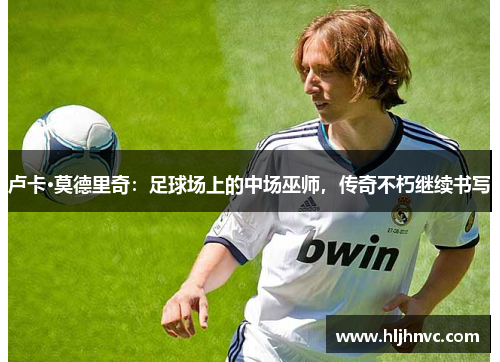 卢卡·莫德里奇：足球场上的中场巫师，传奇不朽继续书写