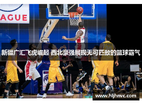 新疆广汇飞虎崛起 西北豪强展现无可匹敌的篮球霸气 新疆广汇飞虎崛起 西北豪强展现无可匹敌的篮球霸气