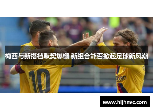 梅西与新搭档默契爆棚 新组合能否掀起足球新风潮 梅西与新搭档默契爆棚 新组合能否掀起足球新风潮