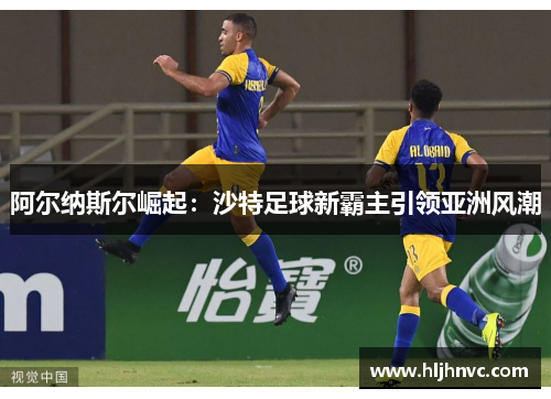 阿尔纳斯尔崛起:沙特足球新霸主引领亚洲风潮 阿尔纳斯尔崛起:沙特足球新霸主引领亚洲风潮