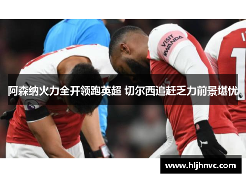 阿森纳火力全开领跑英超 切尔西追赶乏力前景堪忧 阿森纳火力全开领跑英超 切尔西追赶乏力前景堪忧